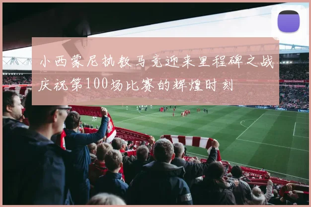 小西蒙尼执教马竞迎来里程碑之战庆祝第100场比赛的辉煌时刻