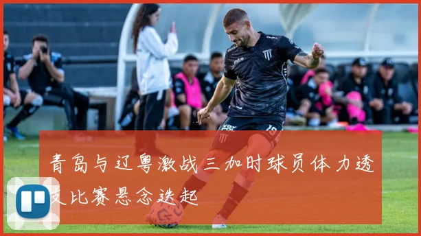 青岛与辽粤激战三加时球员体力透支比赛悬念迭起