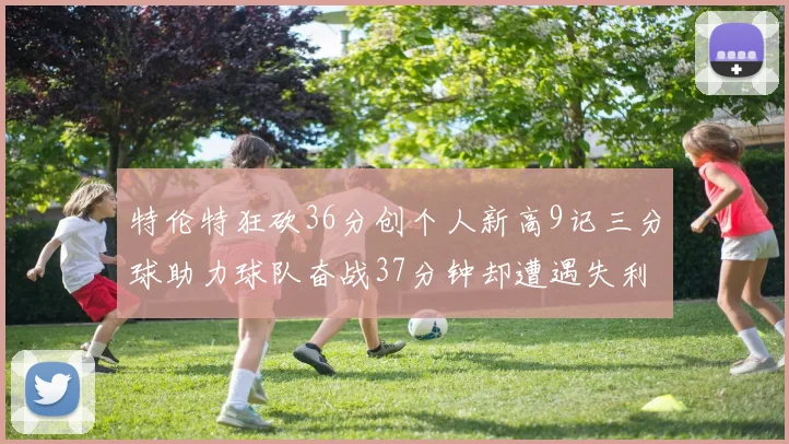 特伦特狂砍36分创个人新高9记三分球助力球队奋战37分钟却遭遇失利