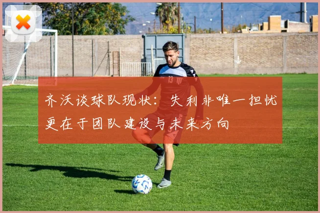 齐沃谈球队现状：失利非唯一担忧更在于团队建设与未来方向