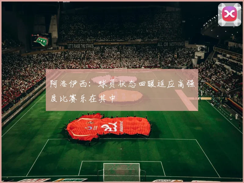 阿洛伊西：球员状态回暖适应高强度比赛乐在其中