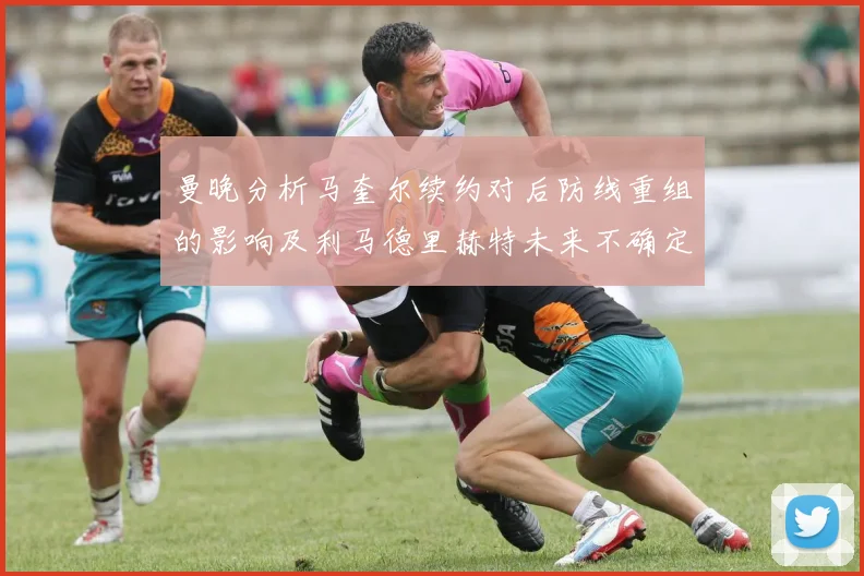 曼晚分析马奎尔续约对后防线重组的影响及利马德里赫特未来不确定性