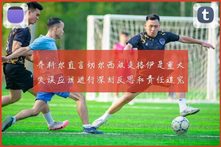 乔科尔直言切尔西放走格伊是重大失误应该进行深刻反思和责任追究
