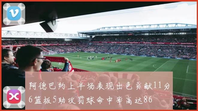 阿德巴约上半场表现出色贡献11分6篮板5助攻罚球命中率高达86