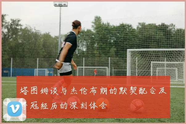 塔图姆谈与杰伦布朗的默契配合及夺冠经历的深刻体会