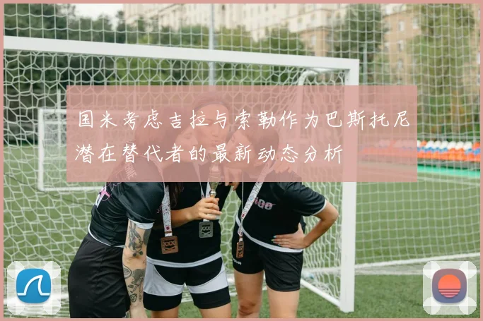 国米考虑吉拉与索勒作为巴斯托尼潜在替代者的最新动态分析