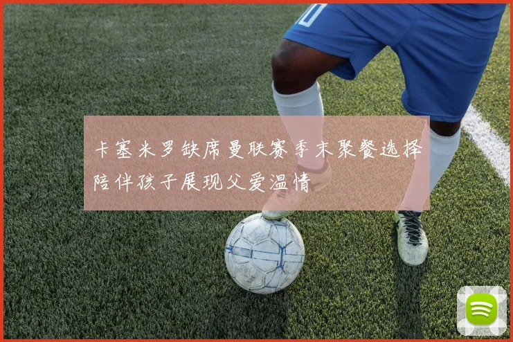 卡塞米罗缺席曼联赛季末聚餐选择陪伴孩子展现父爱温情