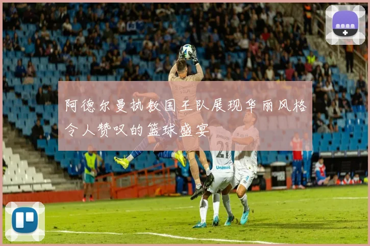 阿德尔曼执教国王队展现华丽风格令人赞叹的篮球盛宴