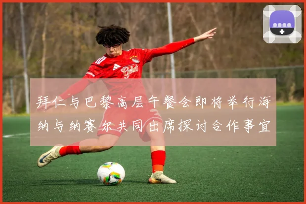 拜仁与巴黎高层午餐会即将举行海纳与纳赛尔共同出席探讨合作事宜