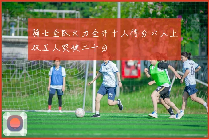 骑士全队火力全开十人得分六人上双五人突破二十分