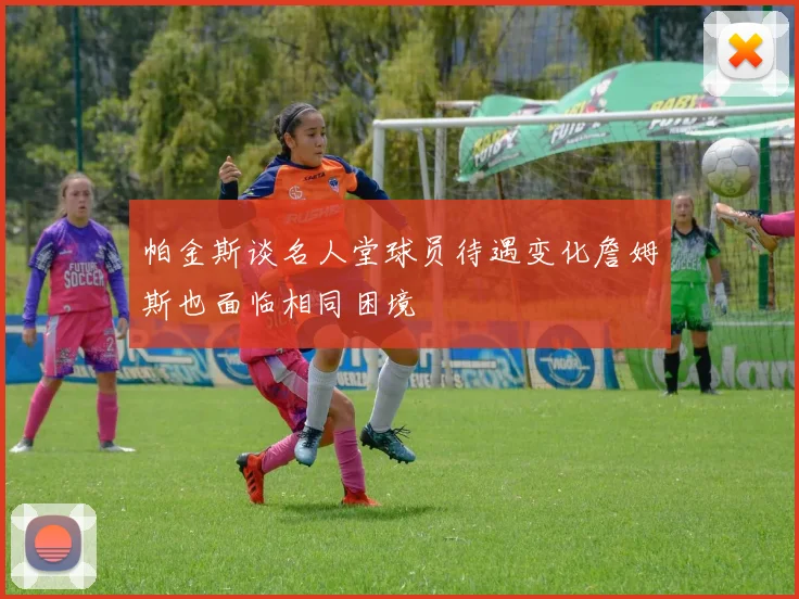 帕金斯谈名人堂球员待遇变化詹姆斯也面临相同困境