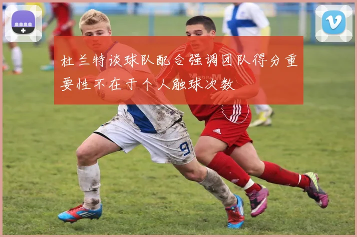 杜兰特谈球队配合强调团队得分重要性不在于个人触球次数