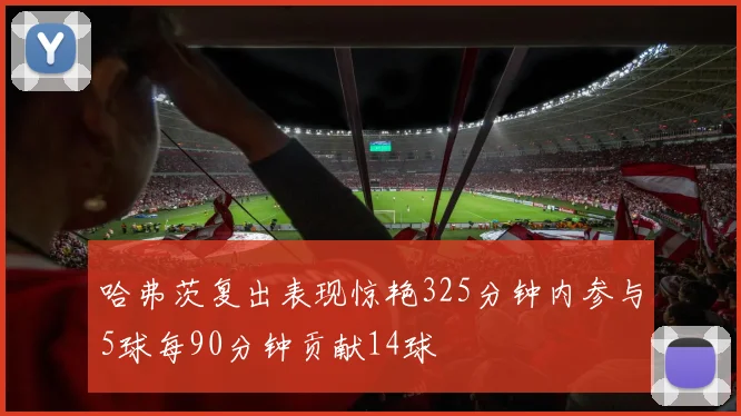 哈弗茨复出表现惊艳325分钟内参与5球每90分钟贡献14球