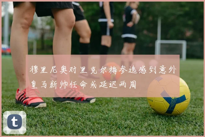 穆里尼奥对里克尔梅参选感到意外皇马新帅任命或延迟两周