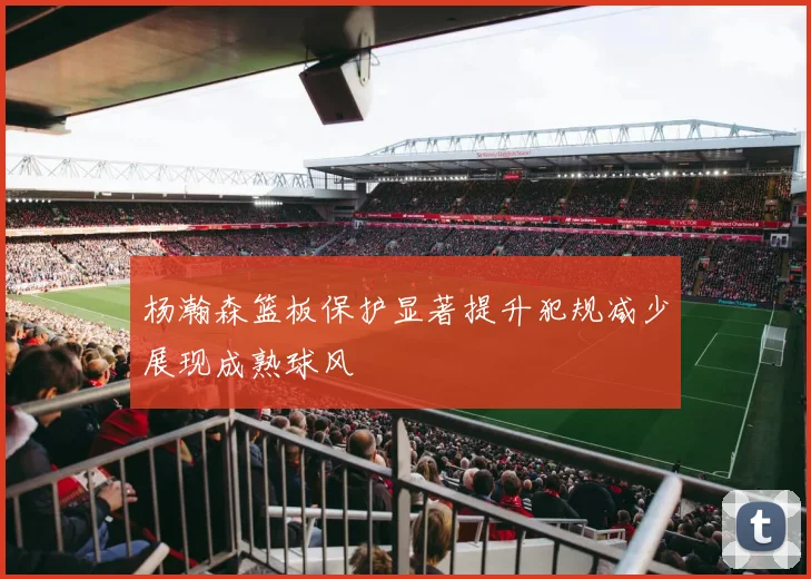 杨瀚森篮板保护显著提升犯规减少展现成熟球风