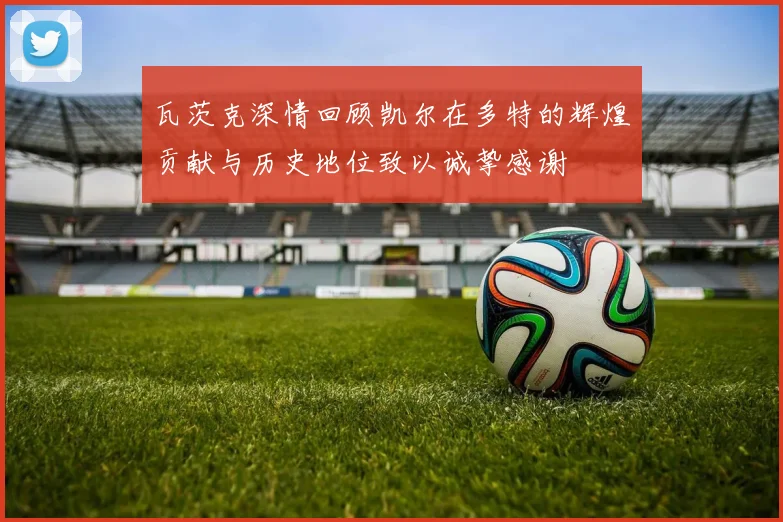 瓦茨克深情回顾凯尔在多特的辉煌贡献与历史地位致以诚挚感谢