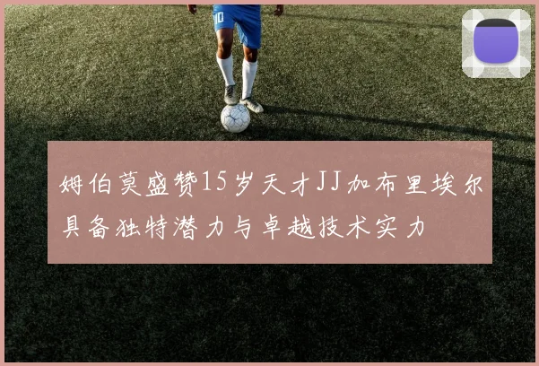 姆伯莫盛赞15岁天才JJ加布里埃尔具备独特潜力与卓越技术实力