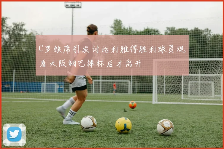 C罗缺席引发讨论利雅得胜利球员观看大阪钢巴捧杯后才离开