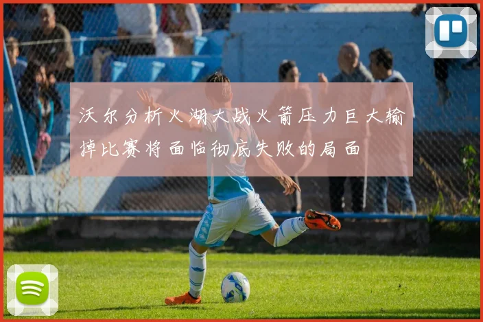 沃尔分析火湖大战火箭压力巨大输掉比赛将面临彻底失败的局面