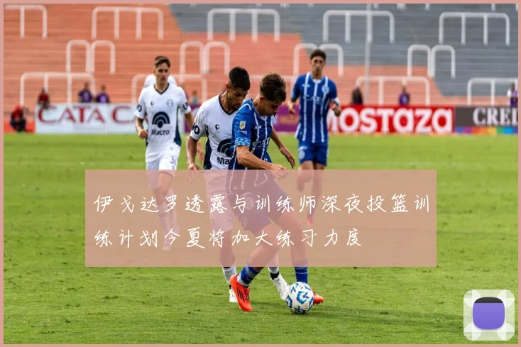 伊戈达罗透露与训练师深夜投篮训练计划今夏将加大练习力度