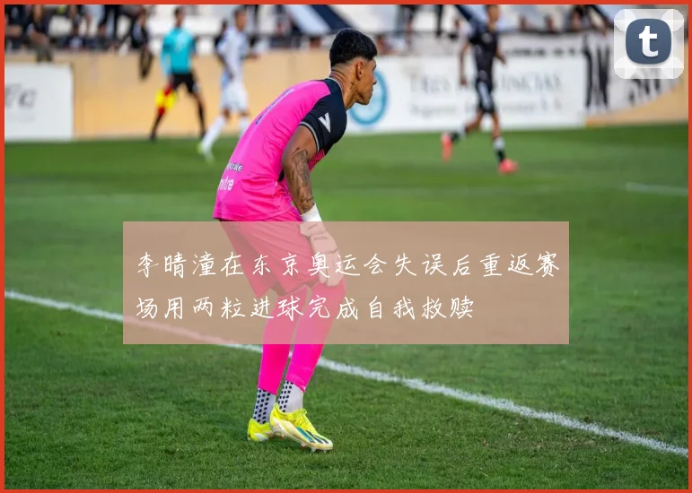李晴潼在东京奥运会失误后重返赛场用两粒进球完成自我救赎