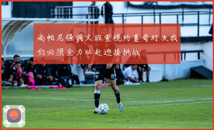 尚帕尼强调文班重视约基奇对决我们必须全力以赴迎接挑战