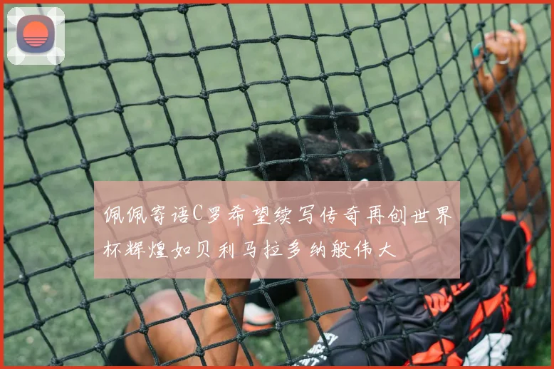 佩佩寄语C罗希望续写传奇再创世界杯辉煌如贝利马拉多纳般伟大