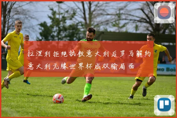 拉涅利拒绝执教意大利后罗马解约意大利无缘世界杯成双输局面