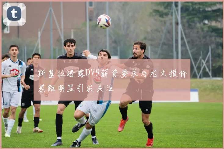 斯基拉透露DV9薪资要求与尤文报价差距明显引发关注