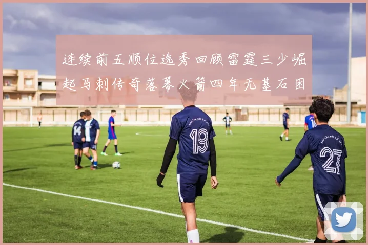 连续前五顺位选秀回顾雷霆三少崛起马刺传奇落幕火箭四年无基石困境