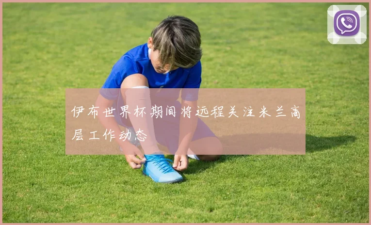 伊布世界杯期间将远程关注米兰高层工作动态
